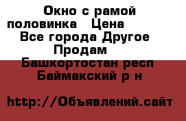 Окно с рамой половинка › Цена ­ 4 000 - Все города Другое » Продам   . Башкортостан респ.,Баймакский р-н